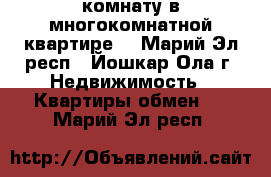 комнату в многокомнатной квартире  - Марий Эл респ., Йошкар-Ола г. Недвижимость » Квартиры обмен   . Марий Эл респ.